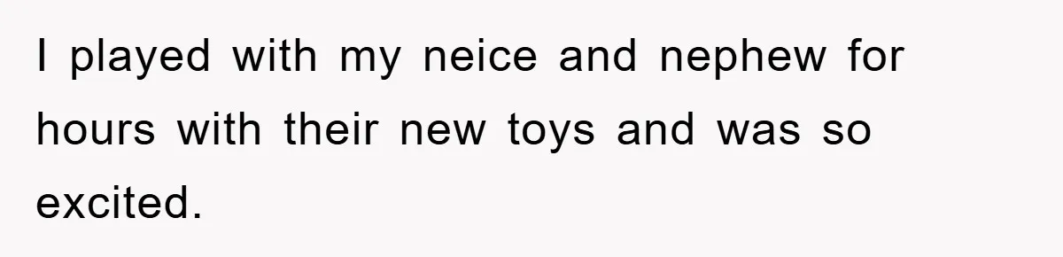 I played with my neice and nephew for hours with their new toys and was so excited.