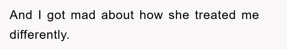 And I got mad about how she treated me differently.