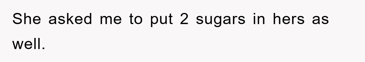 She asked me to put 2 sugars in hers as well.