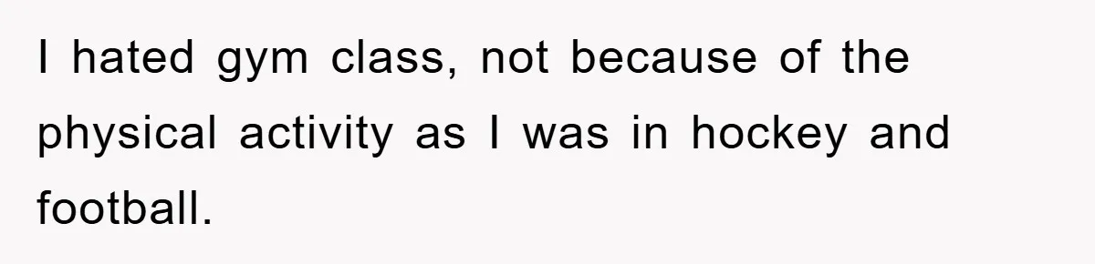 I hated gym class, not because of the physical activity as I was in hockey and football.
