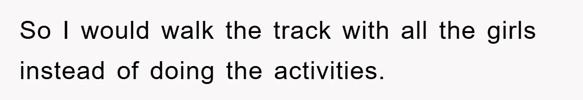 So I would walk the track with all the girls instead of doing the activities.