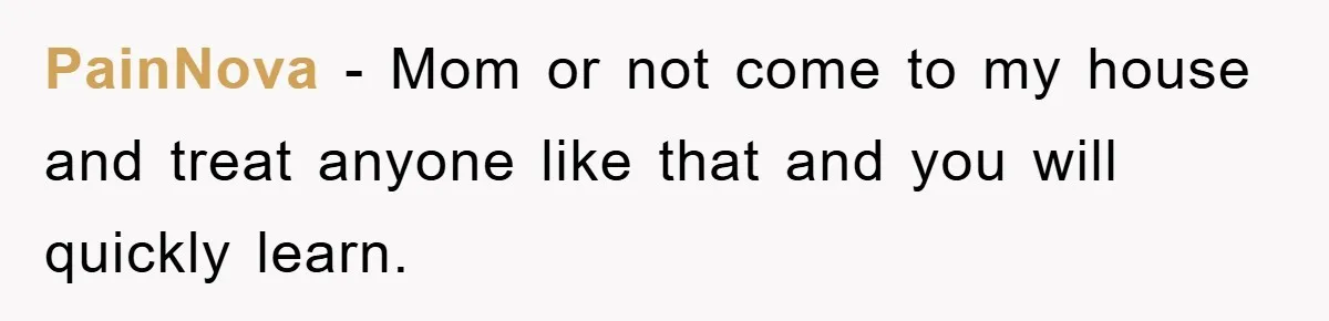 PainNova − Mom or not come to my house and treat anyone like that and you will quickly learn.