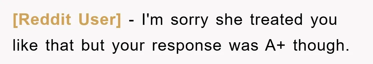 [Reddit User] − I'm sorry she treated you like that but your response was A+ though.