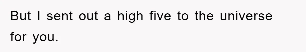 But I sent out a high five to the universe for you.