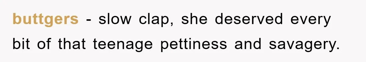 buttgers − slow clap, she deserved every bit of that teenage pettiness and savagery.