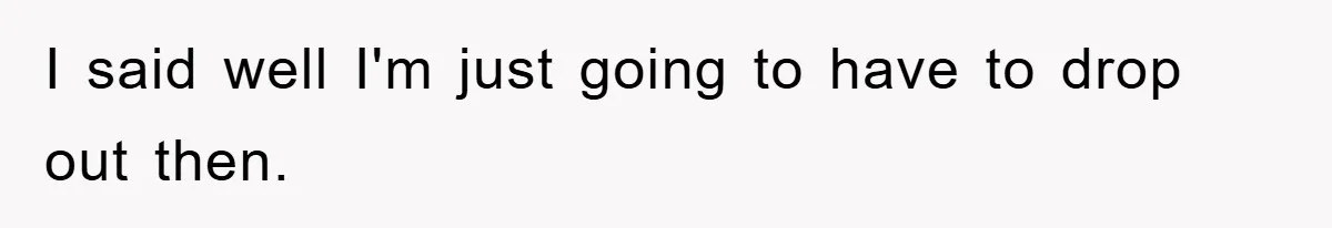 I said well I'm just going to have to drop out then.