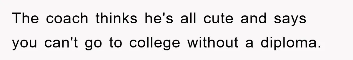 The coach thinks he's all cute and says you can't go to college without a diploma.