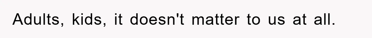 Adults, kids, it doesn't matter to us at all.