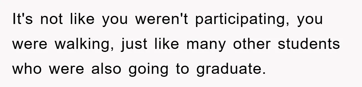 It's not like you weren't participating, you were walking, just like many other students who were also going to graduate.