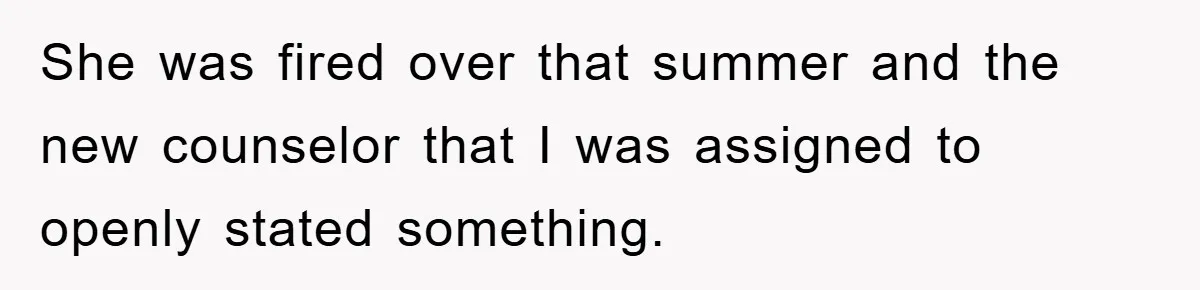 She was fired over that summer and the new counselor that I was assigned to openly stated something.