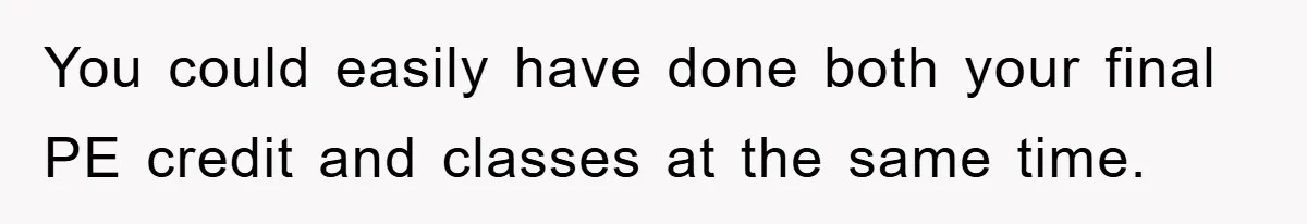 You could easily have done both your final PE credit and classes at the same time.