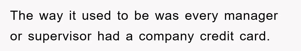 The way it used to be was every manager or supervisor had a company credit card.