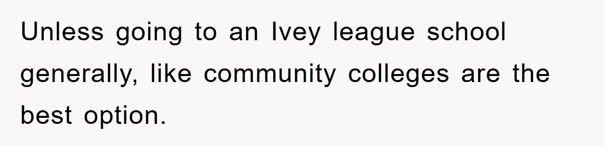 Unless going to an Ivey league school generally, like community colleges are the best option.