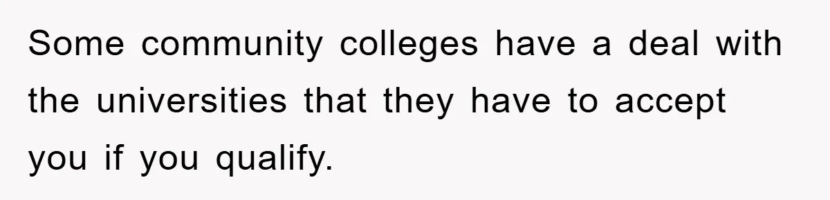 Some community colleges have a deal with the universities that they have to accept you if you qualify.