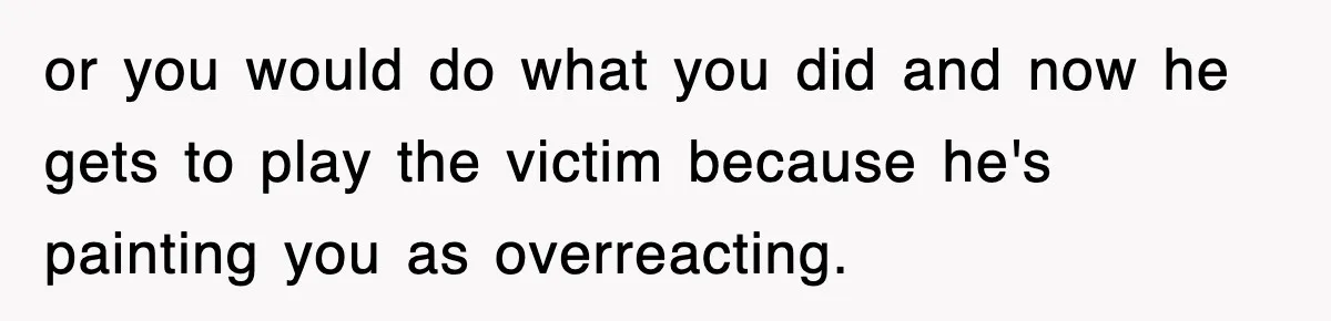 Bride Walks Out Of Her Own Wedding After Groom Smashes Cake In Her Face or you would do what you did and now he gets to play the victim because he's painting you as overreacting.