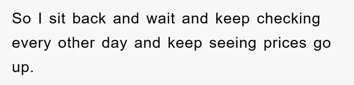 So I sit back and wait and keep checking every other day and keep seeing prices go up.