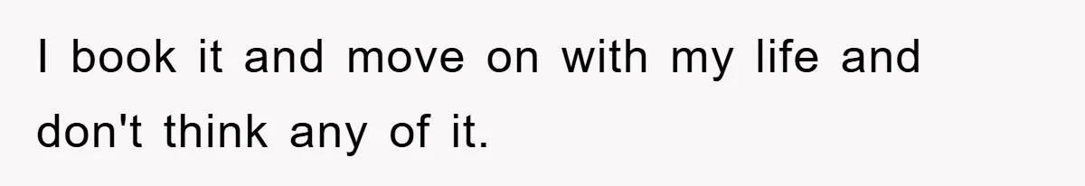I book it and move on with my life and don't think any of it.