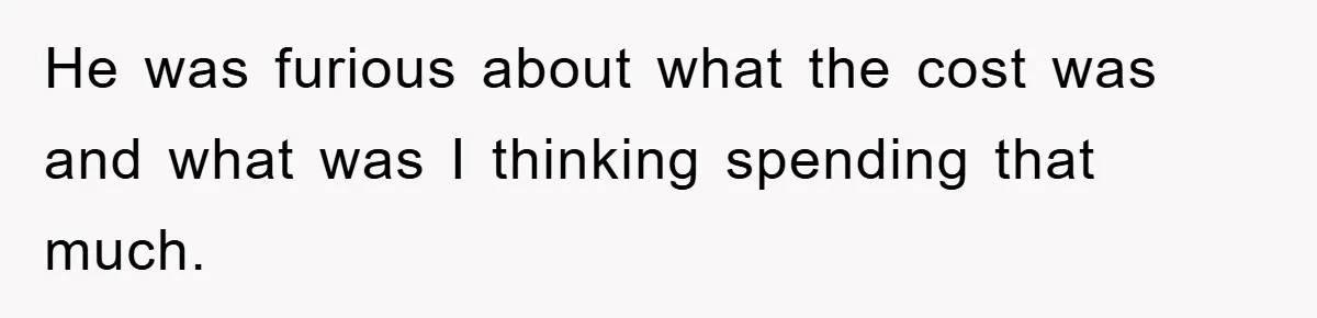 He was furious about what the cost was and what was I thinking spending that much.