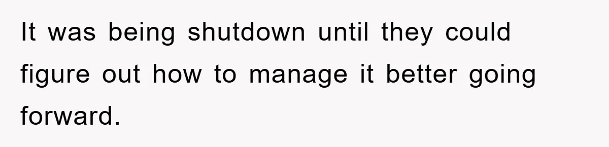 It was being shutdown until they could figure out how to manage it better going forward.