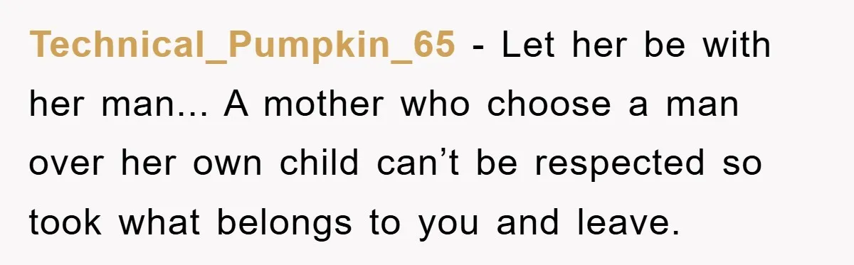 Technical_Pumpkin_65 - Let her be with her man... A mother who choose a man over her own child can’t be respected so took what belongs to you and leave.