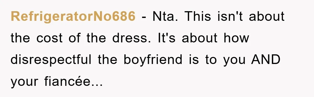 RefrigeratorNo686 - Nta. This isn't about the cost of the dress. It's about how disrespectful the boyfriend is to you AND your fiancée...