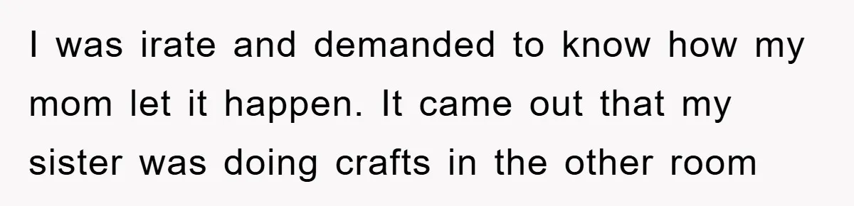 I was irate and demanded to know how my mom let it happen. It came out that my sister was doing crafts in the other room