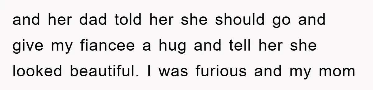 and her dad told her she should go and give my fiancee a hug and tell her she looked beautiful. I was furious and my mom