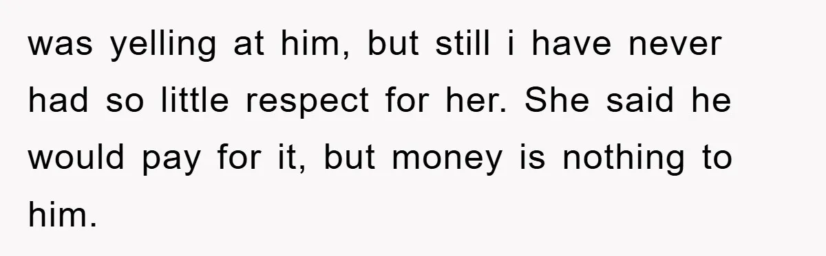 was yelling at him, but still i have never had so little respect for her. She said he would pay for it, but money is nothing to him.