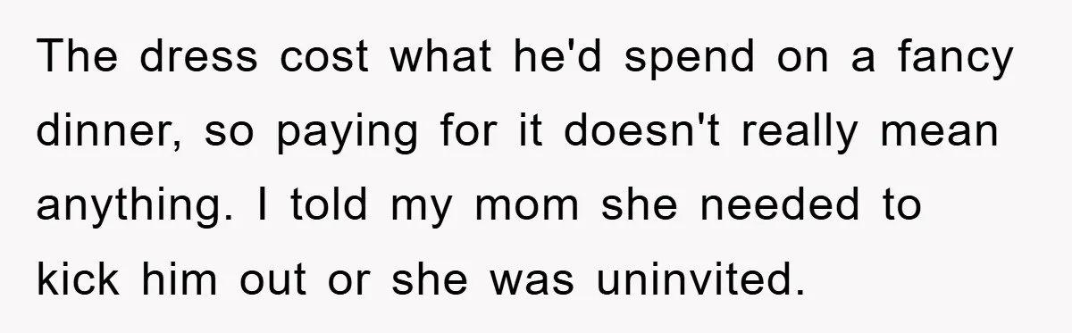 The dress cost what he'd spend on a fancy dinner, so paying for it doesn't really mean anything. I told my mom she needed to kick him out or she...