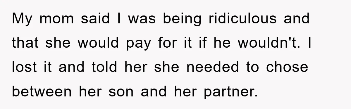My mom said I was being ridiculous and that she would pay for it if he wouldn't. I lost it and told her she needed to chose between her son...