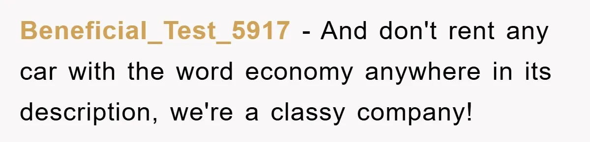 Beneficial_Test_5917 − And don't rent any car with the word economy anywhere in its description, we're a classy company!