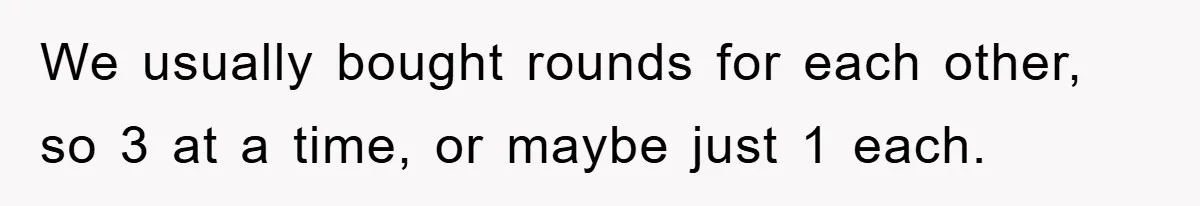 We usually bought rounds for each other, so 3 at a time, or maybe just 1 each.