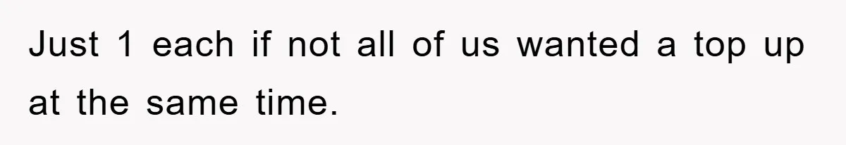 Just 1 each if not all of us wanted a top up at the same time.