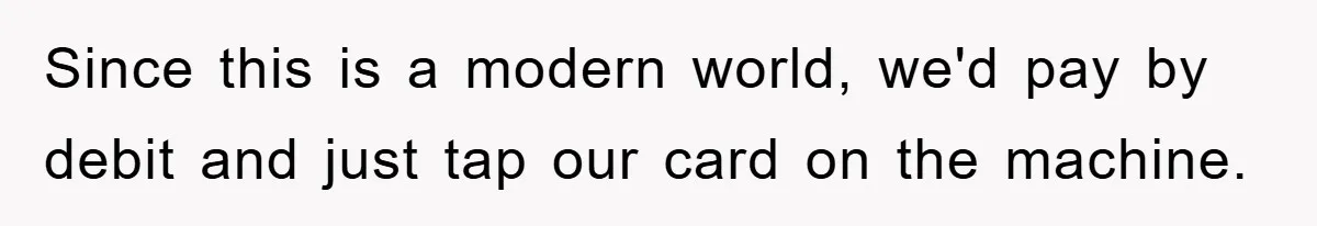 Since this is a modern world, we'd pay by debit and just tap our card on the machine.
