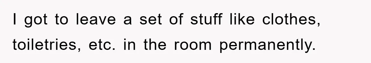 I got to leave a set of stuff like clothes, toiletries, etc. in the room permanently.