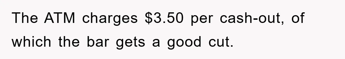 The ATM charges $3.50 per cash-out, of which the bar gets a good cut.