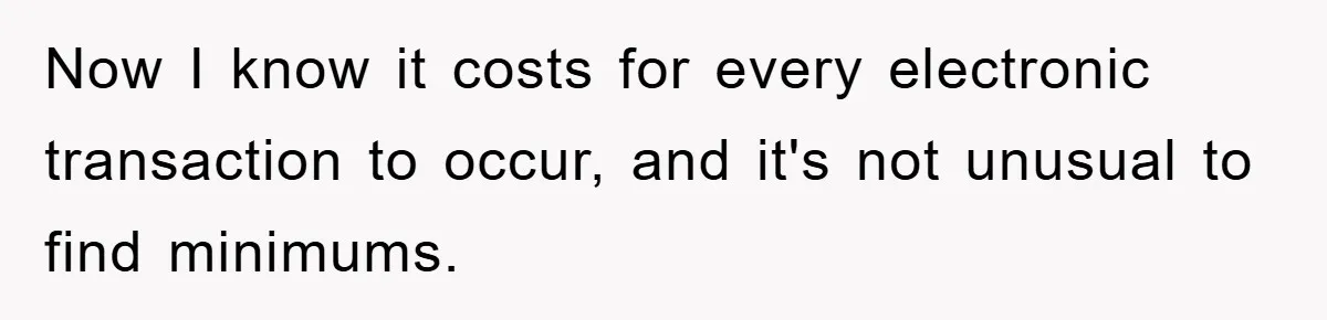 Now I know it costs for every electronic transaction to occur, and it's not unusual to find minimums.