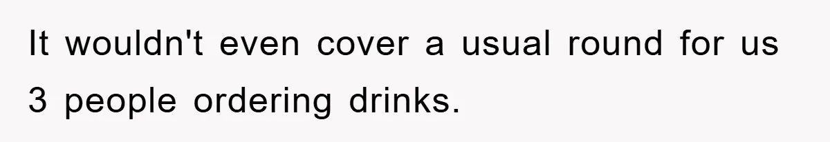 It wouldn't even cover a usual round for us 3 people ordering drinks.