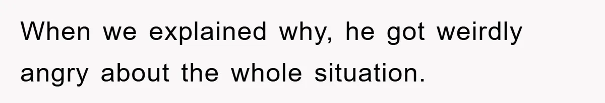 When we explained why, he got weirdly angry about the whole situation.