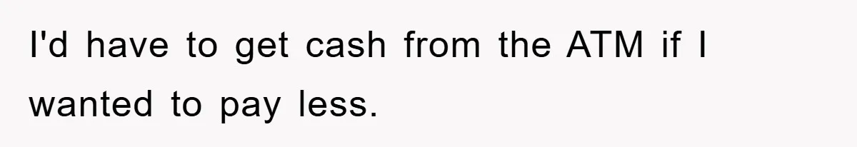 I'd have to get cash from the ATM if I wanted to pay less.
