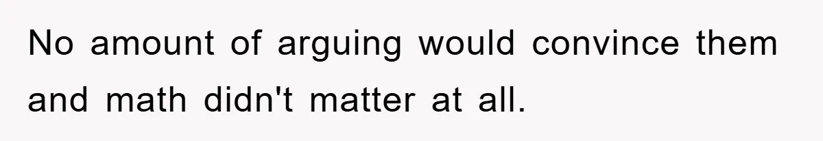 No amount of arguing would convince them and math didn't matter at all.