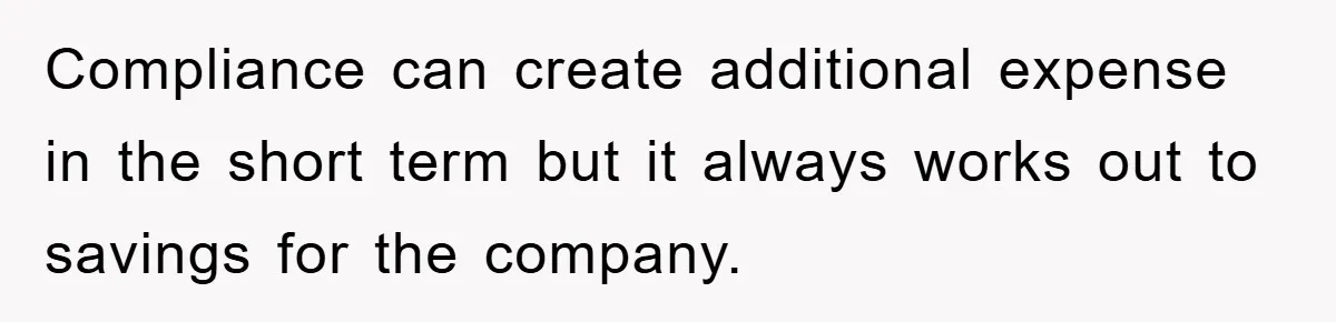 Compliance can create additional expense in the short term but it always works out to savings for the company.
