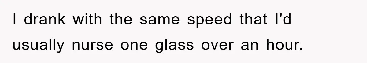 I drank with the same speed that I'd usually nurse one glass over an hour.