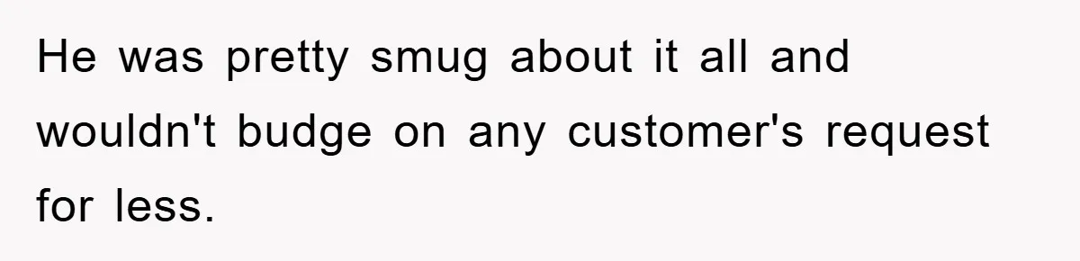 He was pretty smug about it all and wouldn't budge on any customer's request for less.