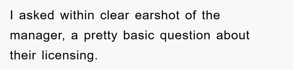 I asked within clear earshot of the manager, a pretty basic question about their licensing.