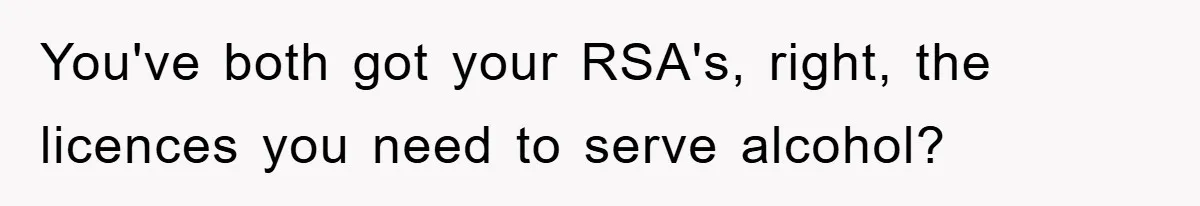 You've both got your RSA's, right, the licences you need to serve alcohol?