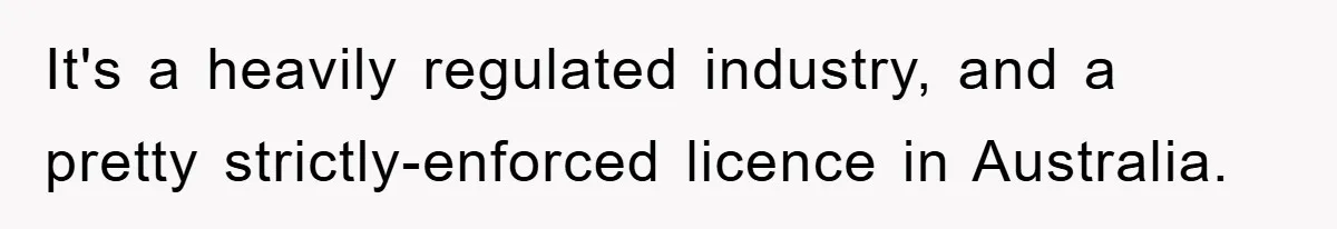 It's a heavily regulated industry, and a pretty strictly-enforced licence in Australia.