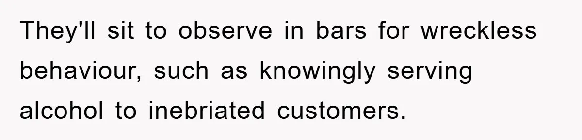 They'll sit to observe in bars for wreckless behaviour, such as knowingly serving alcohol to inebriated customers.