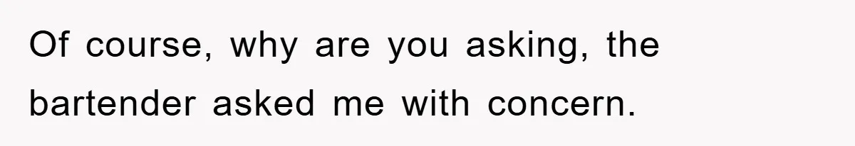 Of course, why are you asking, the bartender asked me with concern.