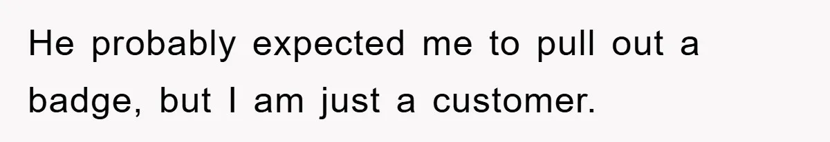 He probably expected me to pull out a badge, but I am just a customer.